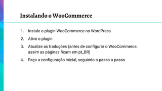 Instalando o WooCommerce
1. Instale o plugin WooCommerce no WordPress
2. Ative o plugin
3. Atualize as traduções (antes de configurar o WooCommerce,
assim as páginas ficam em pt_BR)
4. Faça a configuração inicial, seguindo o passo a passo
 