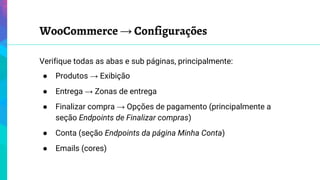 WooCommerce → Configurações
Verifique todas as abas e sub páginas, principalmente:
● Produtos → Exibição
● Entrega → Zonas de entrega
● Finalizar compra → Opções de pagamento (principalmente a
seção Endpoints de Finalizar compras)
● Conta (seção Endpoints da página Minha Conta)
● Emails (cores)
 
