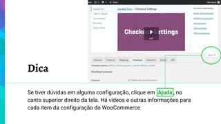 Dica
Se tiver dúvidas em alguma configuração, clique em Ajuda , no
canto superior direito da tela. Há vídeos e outras informações para
cada item da configuração do WooCommerce.
 