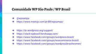 Comunidade WP São Paulo / WP Brasil
➔ @wpsampa
➔ https://www.meetup.com/pt-BR/wpsampa/
➔ https://br.wordpress.org/support/
➔ https://slack-wpbrasil.herokuapp.com/
➔ https://www.facebook.com/groups/wordpress.brasil/
➔ https://www.facebook.com/groups/woocommerce.brasil/
➔ https://www.facebook.com/groups/wordpressbrasilwomen/
 