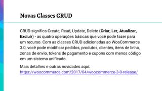 Novas Classes CRUD
CRUD significa Create, Read, Update, Delete (Criar, Ler, Atualizar,
Excluir) - as quatro operações básicas que você pode fazer para
um recurso. Com as classes CRUD adicionadas ao WooCommerce
3.0, você pode modificar pedidos, produtos, clientes, itens de linha,
zonas de envio, tokens de pagamento e cupons com menos código
em um sistema unificado.
Mais detalhes e outras novidades aqui:
https://woocommerce.com/2017/04/woocommerce-3-0-release/
 
