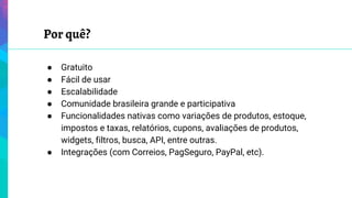 Por quê?
● Gratuito
● Fácil de usar
● Escalabilidade
● Comunidade brasileira grande e participativa
● Funcionalidades nativas como variações de produtos, estoque,
impostos e taxas, relatórios, cupons, avaliações de produtos,
widgets, filtros, busca, API, entre outras.
● Integrações (com Correios, PagSeguro, PayPal, etc).
 