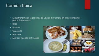 Comida típica
 La gastronomía en la provincia de Loja es muy amplia en ella encontramos
platos típicos como:
 Repe
 Humitas
 Cuy asado
 Horchata
 Miel con quesillo, entre otros
 