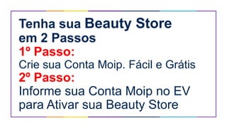 Tenha sua Beauty Store
em 2 Passos
1º Passo:
Crie sua Conta Moip. Fácil e Grátis
2º Passo:
Informe sua Conta Moip no EV
para Ativar sua Beauty Store
 