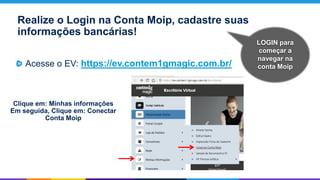 LOGIN para
começar a
navegar na
conta Moip
Realize o Login na Conta Moip, cadastre suas
informações bancárias!
Acesse o EV: https://ev.contem1gmagic.com.br/
Clique em: Minhas informações
Em seguida, Clique em: Conectar
Conta Moip
 