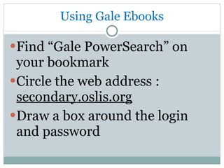 Using Gale Ebooks Find “Gale PowerSearch” on your bookmark Circle the web address :  secondary.oslis.org Draw a box around the login and password 