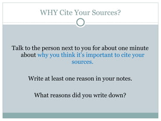 WHY Cite Your Sources? Talk to the person next to you for about one minute about  why you think it’s important to cite your sources. Write at least one reason in your notes. What reasons did you write down? 