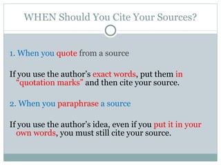 WHEN Should You Cite Your Sources? 1. When you  quote  from a source If you use the author’s  exact words , put them  in   “quotation marks”  and then cite your source. 2. When you  paraphrase  a source If you use the author’s idea, even if you  put it in your own words , you must still cite your source. 