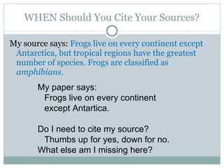 WHEN Should You Cite Your Sources? My source says:  Frogs live on every continent except Antarctica, but tropical regions have the greatest number of species. Frogs are classified as  amphibians.   My paper says: Frogs live on every continent except Antartica. Do I need to cite my source? Thumbs up for yes, down for no. What else am I missing here? 