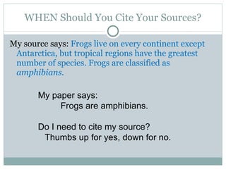 WHEN Should You Cite Your Sources? My source says:  Frogs live on every continent except Antarctica, but tropical regions have the greatest number of species. Frogs are classified as  amphibians.   My paper says: Frogs are amphibians. Do I need to cite my source? Thumbs up for yes, down for no. 
