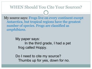 WHEN Should You Cite Your Sources? My source says:  Frogs live on every continent except Antarctica, but tropical regions have the greatest number of species. Frogs are classified as  amphibians.   My paper says: In the third grade, I had a pet frog called Hoppy. Do I need to cite my source? Thumbs up for yes, down for no. 