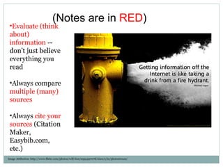 Image Attibution: http://www.flickr.com/photos/will-lion/2595497078/sizes/z/in/photostream/ Evaluate (think about) information  -- don’t just believe everything you read Always compare  multiple (many) sources Always  cite your sources  (Citation Maker, Easybib.com, etc.) (Notes are in  RED ) 