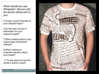 Image Attribution: http://www.flickr.com/photos/mikeeperez/2453225588/ When should you use Wikipedia?  Discuss with the person sitting next to you. To get a quick overview of your research topic? As the main source of information for your research paper? When reading about a pop culture topic of personal interest? When making an important decision about your health? To see what sources the article’s author’s used? 