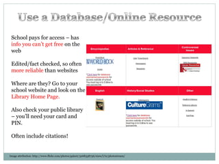 Image attribution: http://www.flickr.com/photos/galant/3268338756/sizes/l/in/photostream/ School pays for access – has  info you can’t get free  on the web Edited/fact checked, so often  more reliable  than websites Where are they? Go to your school website and look on the  Library Home Page. Also check your public library – you’ll need your card and PIN. Often include citations! 