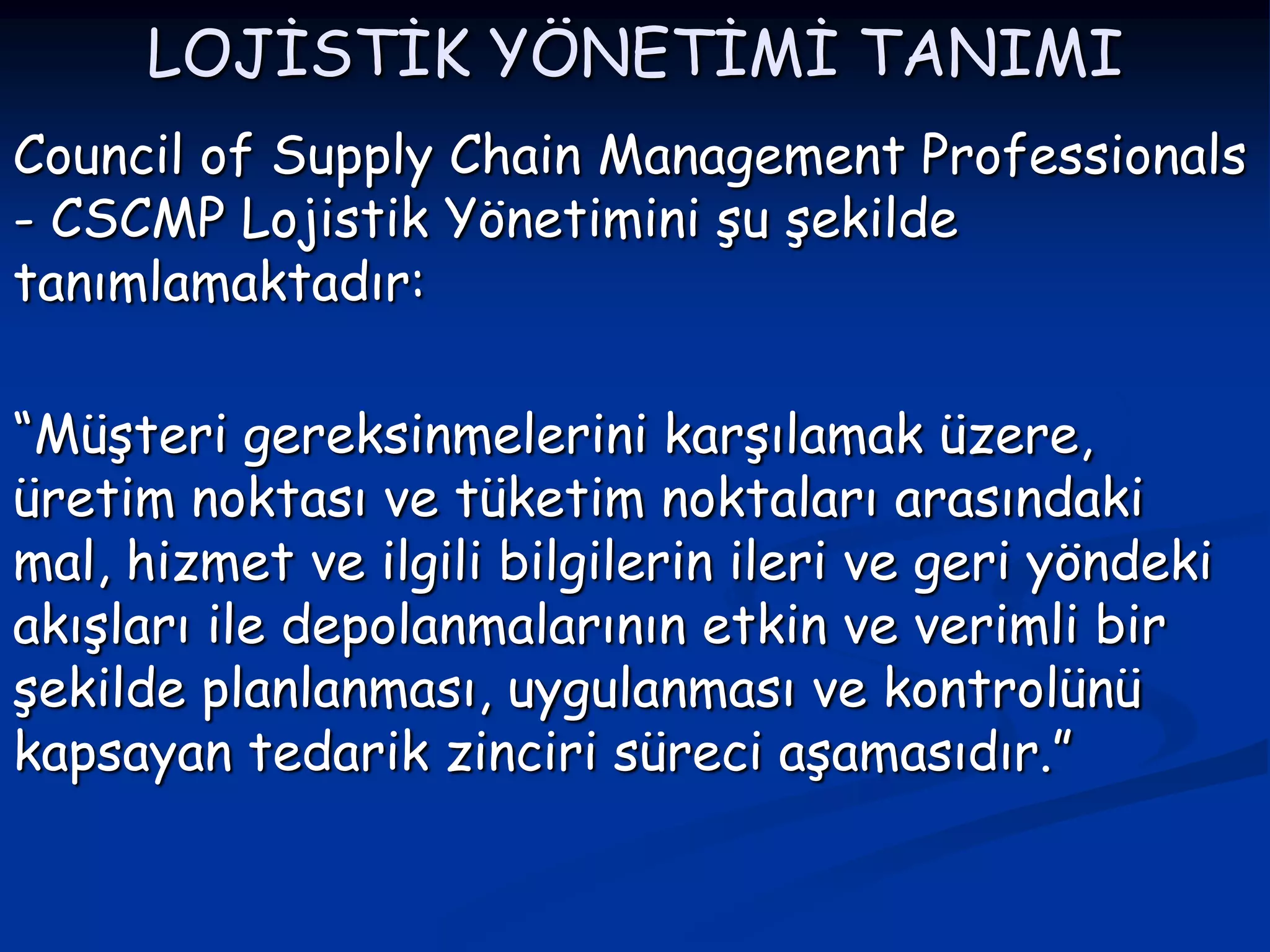 LOJİSTİK YÖNETİMİ TANIMI
Council of Supply Chain Management Professionals
- CSCMP Lojistik Yönetimini şu şekilde
tanımlamaktadır:

“Müşteri gereksinmelerini karşılamak üzere,
üretim noktası ve tüketim noktaları arasındaki
mal, hizmet ve ilgili bilgilerin ileri ve geri yöndeki
akışları ile depolanmalarının etkin ve verimli bir
şekilde planlanması, uygulanması ve kontrolünü
kapsayan tedarik zinciri süreci aşamasıdır.”
 