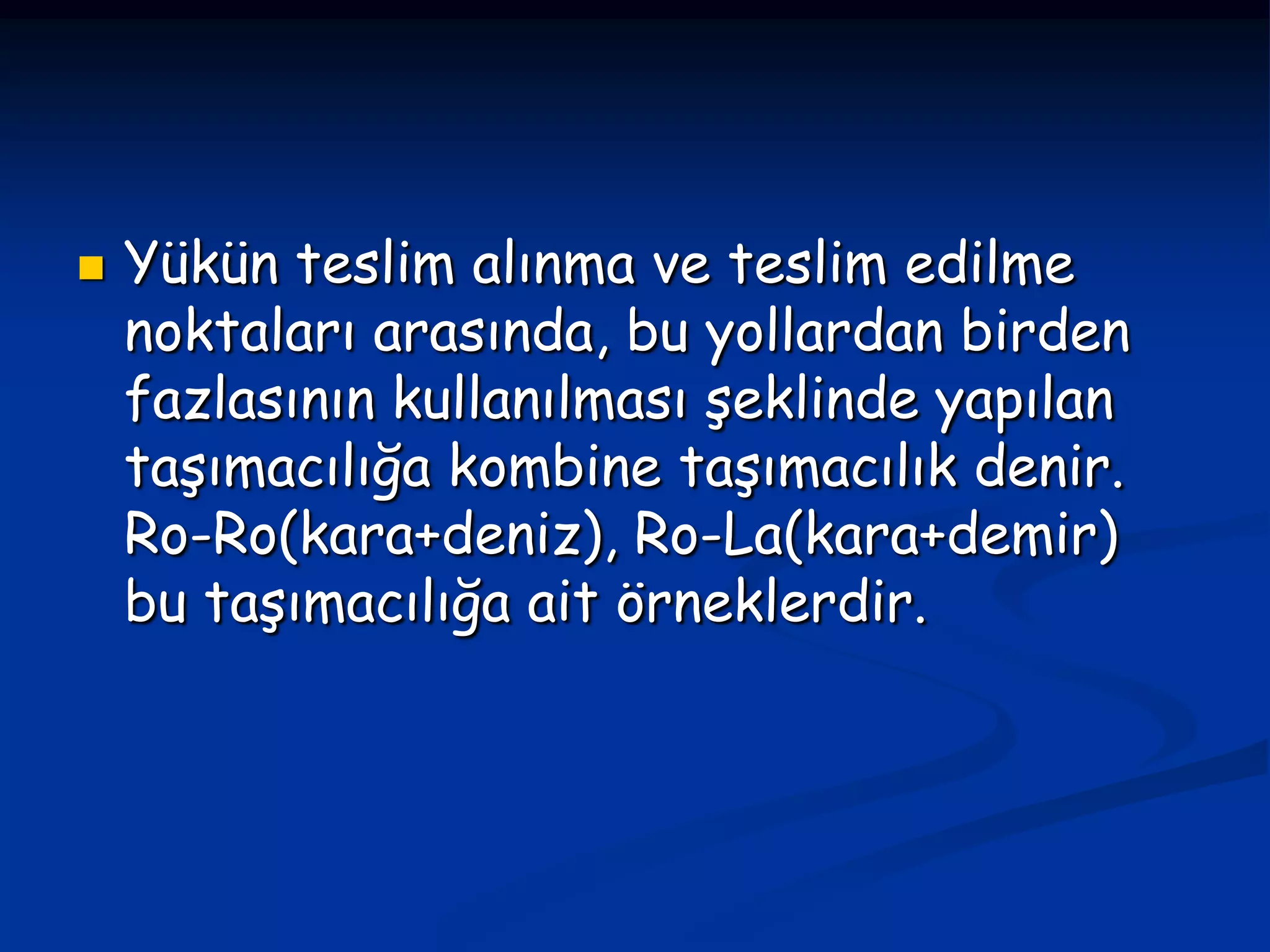    Yükün teslim alınma ve teslim edilme
    noktaları arasında, bu yollardan birden
    fazlasının kullanılması şeklinde yapılan
    taşımacılığa kombine taşımacılık denir.
    Ro-Ro(kara+deniz), Ro-La(kara+demir)
    bu taşımacılığa ait örneklerdir.
 