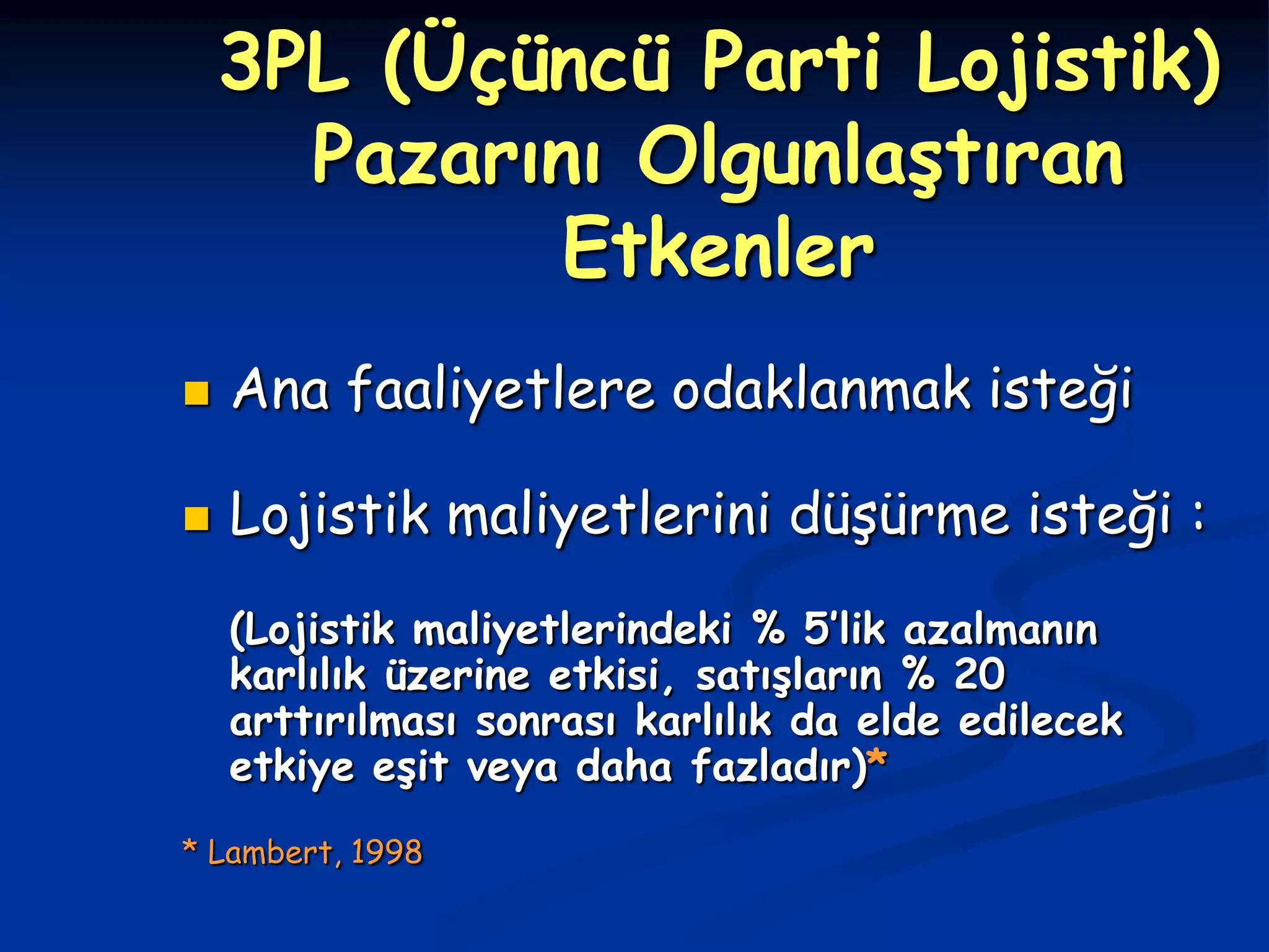 3PL (Üçüncü Parti Lojistik)
      Pazarını Olgunlaştıran
             Etkenler
   Ana faaliyetlere odaklanmak isteği

   Lojistik maliyetlerini düşürme isteği :
    (Lojistik maliyetlerindeki % 5’lik azalmanın
    karlılık üzerine etkisi, satışların % 20
    arttırılması sonrası karlılık da elde edilecek
    etkiye eşit veya daha fazladır)*
* Lambert, 1998
 