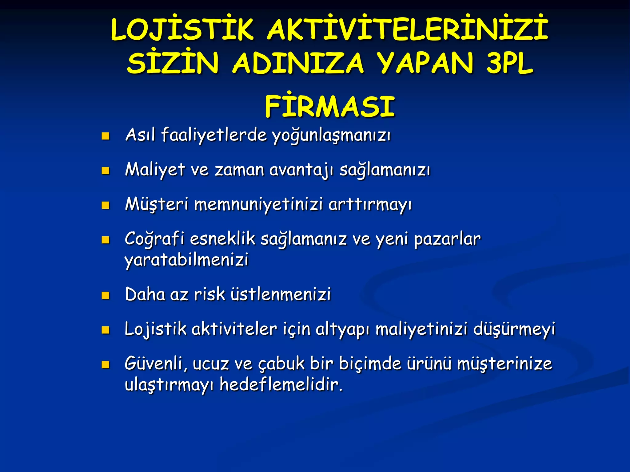 LOJİSTİK AKTİVİTELERİNİZİ
     SİZİN ADINIZA YAPAN 3PL
                      FİRMASI
   Asıl faaliyetlerde yoğunlaşmanızı
   Maliyet ve zaman avantajı sağlamanızı
   Müşteri memnuniyetinizi arttırmayı
   Coğrafi esneklik sağlamanız ve yeni pazarlar
    yaratabilmenizi
   Daha az risk üstlenmenizi
   Lojistik aktiviteler için altyapı maliyetinizi düşürmeyi
   Güvenli, ucuz ve çabuk bir biçimde ürünü müşterinize
    ulaştırmayı hedeflemelidir.
 