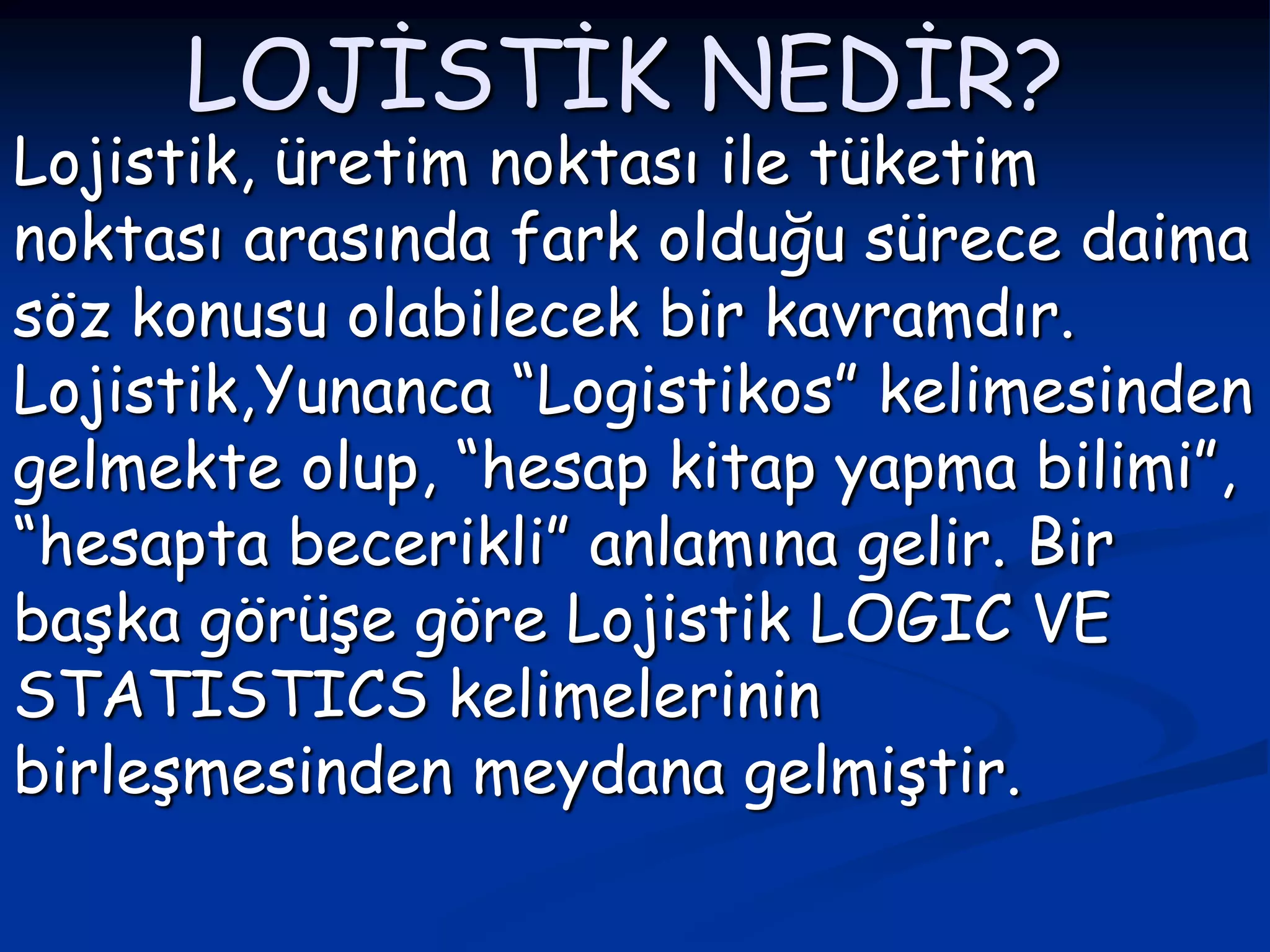 LOJİSTİK NEDİR?
Lojistik, üretim noktası ile tüketim
noktası arasında fark olduğu sürece daima
söz konusu olabilecek bir kavramdır.
Lojistik,Yunanca “Logistikos” kelimesinden
gelmekte olup, “hesap kitap yapma bilimi”,
“hesapta becerikli” anlamına gelir. Bir
başka görüşe göre Lojistik LOGIC VE
STATISTICS kelimelerinin
birleşmesinden meydana gelmiştir.
 