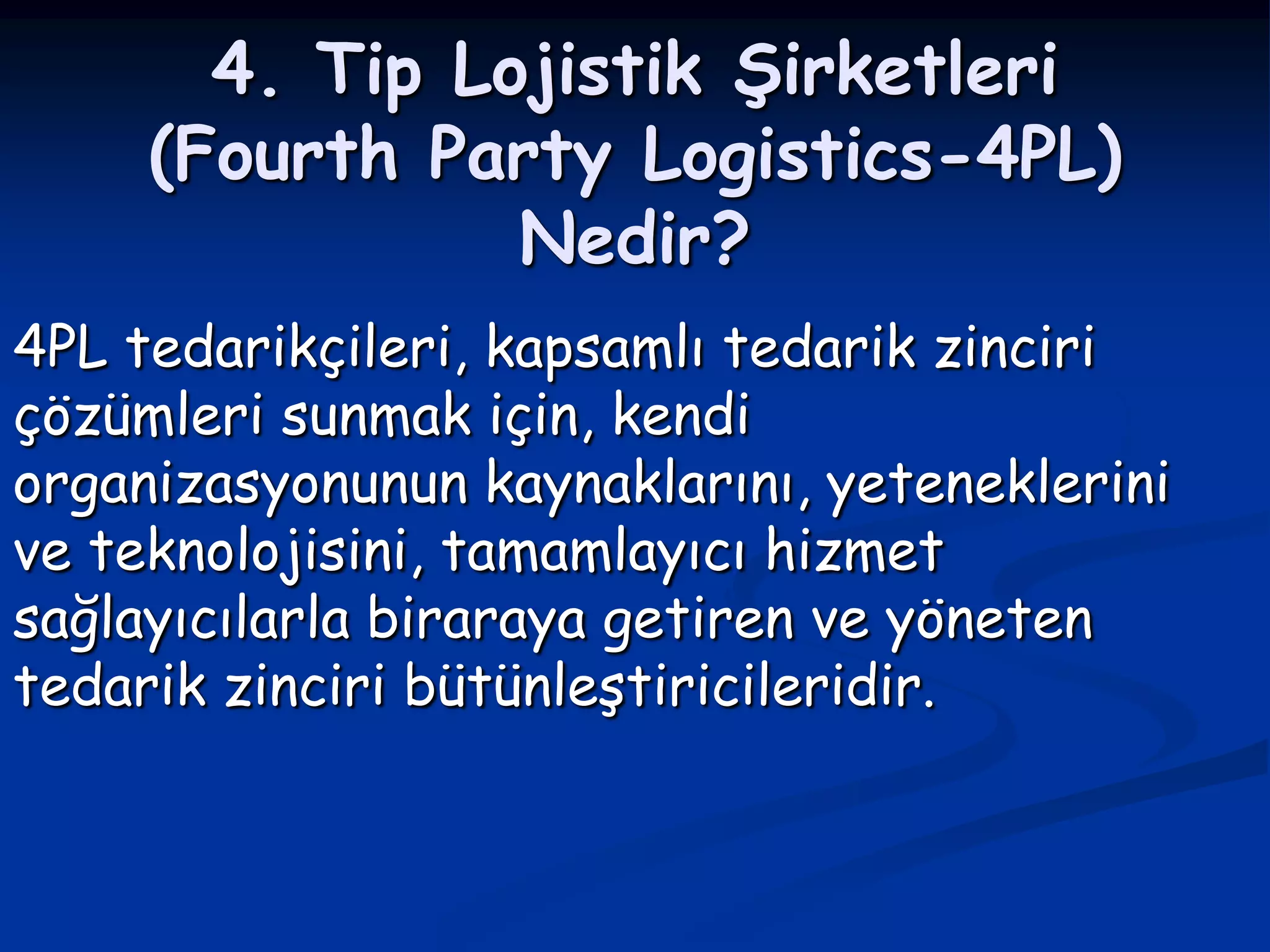 4. Tip Lojistik Şirketleri
     (Fourth Party Logistics-4PL)
                Nedir?
4PL tedarikçileri, kapsamlı tedarik zinciri
çözümleri sunmak için, kendi
organizasyonunun kaynaklarını, yeteneklerini
ve teknolojisini, tamamlayıcı hizmet
sağlayıcılarla biraraya getiren ve yöneten
tedarik zinciri bütünleştiricileridir.
 