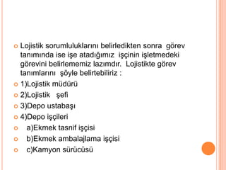 Lojistik sorumluluklarını belirledikten sonra  görev tanımında ise işe atadığımız  işçinin işletmedeki görevini belirlememiz lazımdır.  Lojistikte görev tanımlarını  şöyle belirtebiliriz :1)Lojistik müdürü 2)Lojistik   şefi3)Depo ustabaşı4)Depo işçileri                                           a)Ekmek tasnif işçisi                              b)Ekmek ambalajlama işçisi   c)Kamyon sürücüsü 