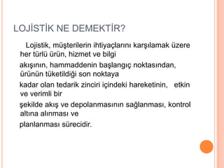 LOJİSTİK NE DEMEKTİR?      Lojistik, müşterilerin ihtiyaçlarını karşılamak üzere her türlü ürün, hizmet ve bilgi   akışının, hammaddenin başlangıç noktasından, ürünün tüketildiği son noktaya   kadar olan tedarik zinciri içindeki hareketinin,   etkin ve verimli bir   şekilde akış ve depolanmasının sağlanması, kontrol altına alınması ve   planlanması sürecidir.