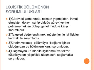 LOJİSTİK BÖLÜMÜNÜN SORUMLULUKLARI1)Görevleri zamanında, noksan yapmaktan, ihmal etmekten dolayı, sahip olduğu görevi yerine getirememekten dolayı genel müdüre karşı sorumludur.2)Talepleri değerlendirmek, müşteriler ile iyi ilişkiler kurmak ile sorumludur.3)Üretim ve satış  bölümüyle  bağlantı içinde olduğundan bu bölümlere karşı sorumludur.4)Ulaşmayan ürünler ile ilgilenmek ve tekrar tüketiciye en iyi şekilde ulaşmasını sağlamakla sorumludur.