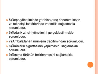 5)Depo yönetiminde yer bina araç donanım insan ve teknoloji faktörlerinde verimlilik sağlamakla sorumludur.6)Tedarik zinciri yönetimini gerçekleştirmekle sorumludur.7) Ambalajlanan ürünlerin dağıtımından sorumludur.8)Ürünlerin sigortasının yapılmasını sağlamakla sorumludur.9)Taşıma türünün belirlenmesini sağlamakla sorumludur.
