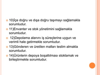 10)İçe doğru ve dışa doğru taşımayı sağlamakla sorumludur.11)Envanter ve stok yönetimini sağlamakla sorumludur. 12)Depolama alanını iş süreçlerine uygun ve verimli hale getirmekle sorumludur.13)Gönderen ve üretilen malları teslim almakla sorumludur.14)Ürünlerin depoya boşaltılması stoklamak ve birleştirmekle sorumludur.