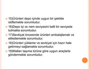 15)Ürünleri depo içinde uygun bir şekilde istiflemekle sorumludur.16)Depo içi ısı nem seviyesini belli bir seviyede tutmakla sorumludur.17)Sevkiyat öncesinde ürünleri ambalajlamak ve etiketlemekle sorumludur.18)Ürünleri yükleme ve sevkiyat için hazır hale getirmeyi sağlamakla sorumludur.19)Malları taşıma türüne göre uygun araçlarla göndermekle sorumludur.