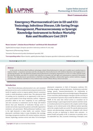 48Copyright © All rights are reserved by Mauro luisetto.
.
Lupine Online Journal of
Pharmacology & Clinical Research
Short Communication
Emergency Pharmaceutical Care in ED and ICU:
Toxicology, Infectious Disease, Life Saving Drugs
Management, Pharmacoeconomy as Synergic
Knowledge Instrument to Reduce Mortality
Rate and Healthcare Cost 2019
Mauro luisetto1
*, Ghulam Rasool Mashori2
and Behzad Nili Ahmadabadi3
1
Applied pharmacologist, European specialist in laboratory medicine Pc area, Italy
2
Department of Pharmacology, Pakistan
3
Innovative Pharmaceutical product development specialist, USA
*Corresponding author: Mauro luisetto, applied pharmacologist, European specialist in laboratory medicine Pc area, Italy
Received: April 23, 2019 Published: April 29, 2019
Abstract
In this work we discuss about healthcare advantages related clinical pharmacist to take part in stabile way in medical team to
improve clinical - economical outcomes (and the role played by clinical pharmacist with medicine laboratory and imaging tools to
monitoring therapy). The role played by hospital clinical pharmacist in emergency department or in ICU or in other relevant wards
like infectious disease and other is a real fact with reduction in mortality rate and right cost containment as reported in biomedical
literature. The high pharmacist specialization in field like toxicology, antidothes, antimicrobial agents, nuclear medicine, imaging
and laboratory medicine contribute in every medical team to better Obtain efficacy clinical outcomes.
Introduction
Ward Clinical pharmacy, pharmaceutical care, and consultant
pharmacist service can be considered interesting instruments in the
world of cognitive service to improve global clinical/ economical
results in multi-disciplinary medical team. This pharmacist field
of working can be considered as an opportunity in this time in
with a great number of new drugs molecules, medical - diagnostic
procedure added to the more complexity of cure, politherapy
and more necessity to containment cost for drugs and medical
devices than past. Reduction of medication therapy errors is
needed and actively requested by patients and health organization
institution and government. Multi-professional healthcare team
is the right keywords in today health- care systems. Clinical
pharmacist contributes today in many disciplines like oncology,
toxicology, emergencies medicine, ICU, nuclear medicine, infectious
disease, nephrology, nutrition service and other. To be developed
pharmacist competence in field of Emergency medicine, ICU,
toxicology ,imaging , medicine laboratory , biochemistry molecular
biology, genetic, immune-histochemistry for relationship in
pharmacological therapy and in new biological agents. Management
of new innovative pharmacological- therapies and the necessity of
cost containment represent a key to make the difference in medical
TEAM. At the same time clinical service as consultant out of
hospital settings is a great opportunity for patients and their needs.
A consultant pharmacist for patient in the complex world of drugs
therapies can be referent point in the different medical speciality
and in the complex health care world. The specific pharmaceutical
chemist and pharmacology competence conjugated with clinical
activity can give an improving in clinical some outcomes , in
patient health and quality of life. A reduction in mortality rate is
an undeniable fact. Also, economic monitoring of therapies costs
 