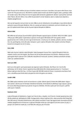 Ndër fituesit më të mëdhenj të tyre në lashtësi mbahet mend emri i Koroibos. Ai ka qenë edhe fituesi i tyre
i parë më 776 para erës së re. Me kalimin e kohës lojërat morën një zhvillim të gjerë, duke u prëhapur edhe
në vendet e tjera. Në to filluan të merrnin pjesë edhe barbarët e gladiatorët. Barbari i parë që fitoi një titull
ishte Tiberio. Në vitin 393 e.r me urdhër të perandorit romak Teodozio, dyert e stadiumeve olipmike u
mbyllën përgjithmonë.
Ato nuk do hapeshin më kurrë deri në vitin 1986, ku do të riktheheshin në vendlindjen e tyre Athinë dhe do
quheshin Lojerat Olimpike Moderne. Atë vit u vendos që Lojërat të mbaheshin një herë në katër vjet. Tani
pas 112 vjetësh është Pekini që do të presë Lojërat Olimpike të 2008-ës.
Athinë 1896
Më 1896 më në fund pas shumë kohësh Lojërat Olimpike ngrejnë siparin në Athinë. Më 6 Prill 1896, Lojërat
rifilluan pas 1496 vjetësh. Gjatë këtyre Lojërave morën pjesë 300 atletë (197 ishin grekë). Shetet
pjesëmarrëse ishin 13 dhe ato vinin nga tre kontinente. U konkurua në: atletikë, çiklizëm, skermë, mundje e
lirë, not, peshëngritje, tenis dhe qitje. Kampioni i parë i Lojërve Olimpike ishte studenti amerikan Xhejms
Konolli në trehapësh me 13.71 metra.
Paris 1900
Nderi për të pritur Lojërat e dyta Olimpike i takoi kryeqyetit francez Paris. Lojërat Olimpike të këtij viti
mbahen mend si ato më të gjata. Ato filluan më 20 maj dhe përfunduan më 28 tetor. Atletët që morën
pjesë gjatë këtyre Lojërave ishin 1200 dhe mbizotëronin francezët. Sundimi i atletëve amerikanë në këto
Lojëra qe i padiskutueshëm.
Sent Luis 1904
Sent Luis ishte qyteti i parë jovevropian që organizoi Lojërat Olimpike. Ato filluan më 1 korrik dhe
përfunduar në 23 nëntor. Numri i pjesëmarrësve 600 atletë dhe shtetet pjesëmarësse 11. Triumfuesi i
këtyre Lojërave ishte Arki Han, i cili fitoi tri gara (60 100 200 metërsh).Fituesi i maratonës amerikane Fred
Lorc u skualifikua pasi kishte bërë një pjesë të mirë të të garën me makinë.
Londër 1908
Më 1908 Lojërat rikthehen sërish në kontinentin e vjetër. Morën pjesë 22 shtet dhe 2000 atletë. Hapja e
tyre zyrtare u bë në prani të familjes mbretërore britanike. Ameriaknët të udhëhequr nga vrapuesi i garave
të mesme Mel Shepard dominuan përsëri në garat e Atletikës. Në këto Lojëra për herë të parë u përfshi
edhe sporti i futbollit.
Stokholm 1912
Lojërat Olimpike të Stokholmit u hapën më 5 korrik dhe u mbyllën, më 22 korrik. Vendet pjesëmarrëse ishin
28 dhe atletët që i përfaqësonin 2500. Protagonistët e këtyre Lojërave ishin: atleti amerikan Ralf Kreig (100
dhe 200 metra), finlandezi Kolehmainen, dhe indiano amerikani Torpë. Një ngjarje tjetër dramatike që do të
mbebet përgjithmonë në historinë e Lojërave Olimpike është ajo e portugezit Francisko Lazaro 21 vjeç: si
pasojë e të nxehtit të madh atij i ra të fikët dhe vdiq pas pak minutash.

 