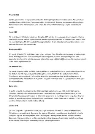 Anversë 1920
Vendet pjesëmarrëse në lojërat e Anversës ishin 29 dhe përfaqësoheshin me 2051 atletë. Ato u zhvilluan
nga 21 prill deri më 12 shtator. Triumfuesit e këtij viti ishin sërish Shtetet e Bashkuara me 41 medalje ari.
Kohanomokou ishte më i shpejti në garat e notit. Në tenis për femra francezja Lenglen fitoi turneun e
tenisit.
Paris 1924
Për herë të parë në historinë e Lojërave Olimpike, 3075 atletë e 44 vendeve pjesëmarrëse patën fshatin e
tyre olimpik dhe një stadium lojërash 60 mijë vendësh. Gjithashtu për herë të parë në Paris u ndërtua edhe
një pishinë olimpike. Me 99 medalje të fituara prej të cilave 45 ari, Shtetet e Bashkura të Amerikës u bënë
padronë absolut të Lojërave Olimpike.
Amsterdam 1928
(23 korrik- 12 gusht) Për herë të parë gjatë këtyre Lojërave, Flaka Olimpike mbeti e ndezur në stadium natë
e ditë. Atletët pjesmarrës ishin 3000 dhe përfaqësonin gjithsej 46 vende. Shkëlqeu në garat e notit
Vajzmuller dhe Nurmi. Në atletikë, kanadezi Uiliams fitoi garat e 100 dhe 200 metrave. Në maratonë triumfi
i takoi franko algjerianit El Uafi.
Los Anxheles 1932
(30 korrik- 14 gusht) Në los Anxhelos, Lojërat për herë të parë gjatë historisë së tyre do të zhvilloheshin në
një stadium me 105 mijë vende, do të vendosej kronometri, fotofinishi dhe podiumime tri shkallë.
Triumfatorët ishin amerikanët (143 medalje, 41 ari), ku për t'u përmenduar janë 2 medlajet e arta të
Didrikson në hedhje shtize dhe në 80 m garë me pengesa. Për herë të parë në Lojërat Olimpike mori pjesë
dhe skuadra kineze.
Berlin 1936
(1 gusht- 16 gusht) Vendet pjëmarrëse 49 dhe do të përfaqësoheshin nga 4000 atletë në 24 sporte.
Olimpiada e Berlinit është e njohur për sukseset e amerikanit me ngjyrë Ouens (4 medalje ari në këtë
Olimpiadë) dhe propagandën naziste të Hitlerit. Në gara ai arrin të mundë gjermanin Long, duke detyruar
Hitlerin të largohet nga stdiumi. Gjermania ishte triumfuesja e këtyre lojrave me 89 medalje (33 ari). Në
vendin e dytë amerikanët me 56 medalje (24 ari).
Londër 1948
(29 Korik 14 gusht) - Lojërat rinisin sërish pas 12 vjet ndërprerje për shkak të Luftës së Dytë Botërore.
Përjashtohen nga pjesëmarrja Gjermania dhe Japonia. Olimpiada e Londrës mund të quhet ndryshe dhe
Olimpiada e grave. Holandezja Koen, nënë e dy fëmijëve 4 medalje ari në atletikë, francezja Mishelin
Ostermajer fiton dy medalje në hedhjen e diskut dhe në ngritje peshash, gjimnastja Maksi Provaznikova
është atletja e parë olimpike lindore që garon për një vend perëndimor.

 