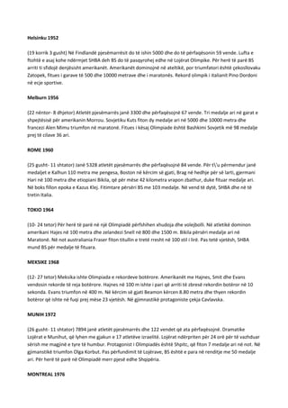 Helsinku 1952
(19 korrik 3 gusht) Në Findlandë pjesëmarrësit do të ishin 5000 dhe do të përfaqësonin 59 vende. Lufta e
ftohtë e asaj kohe ndërmjet SHBA deh BS do të pasqyrohej edhe në Lojërat Olimpike. Për herë të parë BS
arriti ti sfidojë denjësisht amerikanët. Amerikanët dominojnë në ateltikë, por triumfatori është çekosllovaku
Zatopek, fitues i garave të 500 dhe 10000 metrave dhe i maratonës. Rekord olimpik i italianit Pino Dordoni
në ecje sportive.
Melburn 1956
(22 nëntor- 8 dhjetor) Atletët pjesëmarrës janë 3300 dhe përfaqësojnë 67 vende. Tri medalje ari në garat e
shpejtësisë për amerikanin Morrou. Sovjetiku Kuts fiton dy medalje ari në 5000 dhe 10000 metra dhe
francezi Alen Mimu triumfon në maratonë. Fitues i kësaj Olimpiade është Bashkimi Sovjetik më 98 medalje
prej të cilave 36 ari.
ROME 1960
(25 gusht- 11 shtator) Janë 5328 atletët pjesëmarrës dhe përfaqësojnë 84 vende. Për t'u përmendur janë
medaljet e Kalhun 110 metra me pengesa, Boston në kërcim së gjati, Brag në hedhje për së larti, gjermani
Hari në 100 metra dhe etiopiani Bikila, që për mëse 42 kilometra vrapon zbathur, duke fituar medalje ari.
Në boks fillon epoka e Kazus Klej. Fitimtare përsëri BS me 103 medalje. Në vend të dytë, SHBA dhe në të
tretin Italia.
TOKIO 1964
(10- 24 tetor) Për herë të parë në një Olimpiadë përfshihen xhudoja dhe volejbolli. Në atletikë dominon
amerikani Hajes në 100 metra dhe zelandezi Snell në 800 dhe 1500 m. Bikila përsëri medalje ari në
Maratonë. Në not australiania Fraser fiton titullin e tretë rresht në 100 stil i lirë. Pas tetë vjetësh, SHBA
mund BS për medalje të fituara.
MEKSIKE 1968
(12- 27 tetor) Meksika ishte Olimpiada e rekordeve botërore. Amerikanët me Hajnes, Smit dhe Evans
vendosin rekorde të reja botërore. Hajnes në 100 m ishte i pari që arriti të zbresë rekordin botëror në 10
sekonda. Evans triumfon në 400 m. Në kërcim së gjati Beamon kërcen 8.80 metra dhe thyen rekordin
botëror që ishte në fuqi prej mëse 23 vjetësh. Në gjimnastikë protagoniste çekja Cavlavska.
MUNIH 1972
(26 gusht- 11 shtator) 7894 janë atletët pjesëmarrës dhe 122 vendet që ata përfaqësojnë. Dramatike
Lojërat e Munihut, që lyhen me gjakun e 17 atletëve izraelitë. Lojërat ndërpriten për 24 orë për të vazhduar
sërish me magjinë e tyre të humbur. Protagonist i Olimpiadës është Shpitc, që fiton 7 medalje ari në not. Në
gjimanstikë triumfon Olga Korbut. Pas përfundimit të Lojërave, BS është e para në renditje me 50 medalje
ari. Për herë të parë në Olimpiadë merr pjesë edhe Shqipëria.
MONTREAL 1976

 