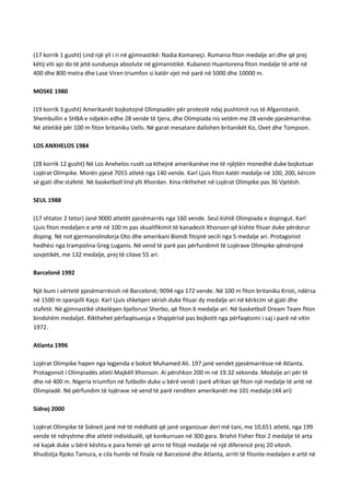 (17 korrik 1 gusht) Lind një yll i ri në gjimnastikë: Nadia Komaneçi. Rumania fiton medalje ari dhe që prej
këtij viti ajo do të jetë sunduesja absolute në gjimanistikë. Kubanezi Huantorena fiton medalje të artë në
400 dhe 800 metra dhe Lase Viren triumfon si katër vjet më parë në 5000 dhe 10000 m.
MOSKE 1980
(19 korrik 3 gusht) Amerikanët bojkotojnë Olimpiadën për protestë ndaj pushtimit rus të Afganistanit.
Shembullin e SHBA e ndjekin edhe 28 vende të tjera, dhe Olimpiada nis vetëm me 28 vende pjesëmarrëse.
Në atletikë për 100 m fiton britaniku Uells. Në garat mesatare dallohen britanikët Ko, Ovet dhe Tompson.
LOS ANXHELOS 1984
(28 korrik 12 gusht) Në Los Anxhelos rusët ua kthejnë amerikanëve me të njëjtën monedhë duke bojkotuar
Lojërat Olimpike. Morën pjesë 7055 atletë nga 140 vende. Karl Ljuis fiton katër medalje në 100, 200, kërcim
së gjati dhe stafetë. Në basketboll lind ylli Xhordan. Kina rikthehet në Lojërat Olimpike pas 36 Vjetësh.
SEUL 1988
(17 shtator 2 tetor) Janë 9000 atletët pjesëmarrës nga 160 vende. Seul është Olimpiada e dopingut. Karl
Ljuis fiton medaljen e artë në 100 m pas skualifikimit të kanadezit Xhonson që kishte fituar duke përdorur
doping. Në not gjermanolindorja Oto dhe amerikani Biondi fitojnë secili nga 5 medalje ari. Protagonist
hedhësi nga trampolina Greg Luganis. Në vend të parë pas përfundimit të Lojërave Olimpike qëndrojnë
sovjetikët, me 132 medalje, prej të cilave 55 ari.
Barcelonë 1992
Një bum i vërtetë pjesëmarrësish në Barcelonë; 9094 nga 172 vende. Në 100 m fiton britaniku Kristi, ndërsa
në 1500 m spanjolli Kaço. Karl Ljuis shkelqen sërish duke fituar dy medalje ari në kërkcim së gjati dhe
stafetë. Në gjimnastikë shkelëqen bjellorusi Sherbo, që fiton 6 medalje ari. Në basketboll Dream Team fiton
bindshëm medaljet. Rikthehet përfaqësuesja e Shqipërisë pas bojkotit nga përfaqësimi i saj i parë në vitin
1972.
Atlanta 1996
Lojërat Olimpike hapen nga legjenda e boksit Muhamed Ali. 197 janë vendet pjesëmarrësse në Atlanta.
Protagonsit i Olimpiadës atleti Majkëll Xhonson. Ai përshkon 200 m në 19.32 sekonda. Medalje ari për të
dhe në 400 m. Nigeria triumfon në futbolln duke u bërë vendi i parë afrikan që fiton një medalje të artë në
Olimpiadë. Në përfundim të lojërave në vend të parë renditen amerikanët me 101 medalje (44 ari)
Sidnej 2000
Lojërat Olimpike të Sidneit janë më të mëdhatë që janë organizuar deri më tani, me 10,651 atletë, nga 199
vende të ndryshme dhe atletë individualë, që konkurruan në 300 gara. Brixhit Fisher fitoi 2 medalje të arta
në kajak duke u bërë kështu e para femër që arrin të fitojë medalje në një diferencë prej 20 vitesh.
Xhudistja Rjoko Tamura, e cila humbi në finale në Barcelonë dhe Atlanta, arriti të fitonte medaljen e artë në

 