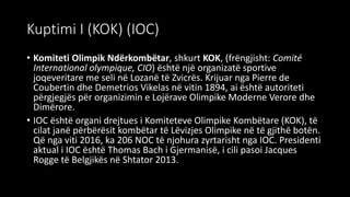 Kuptimi I (KOK) (IOC)
• Komiteti Olimpik Ndërkombëtar, shkurt KOK, (frëngjisht: Comité
International olympique, CIO) është një organizatë sportive
joqeveritare me seli në Lozanë të Zvicrës. Krijuar nga Pierre de
Coubertin dhe Demetrios Vikelas në vitin 1894, ai është autoriteti
përgjegjës për organizimin e Lojërave Olimpike Moderne Verore dhe
Dimërore.
• IOC është organi drejtues i Komiteteve Olimpike Kombëtare (KOK), të
cilat janë përbërësit kombëtar të Lëvizjes Olimpike në të gjithë botën.
Që nga viti 2016, ka 206 NOC të njohura zyrtarisht nga IOC. Presidenti
aktual i IOC është Thomas Bach i Gjermanisë, i cili pasoi Jacques
Rogge të Belgjikës në Shtator 2013.
 