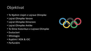 Objektivat
• Te Njohim Llojet e Lojrave Olimpike
• Lojrat Olimpike Verore
• Lojrat Olimpike Dimerore
• Lojrat Olimpike Antike
• Te Dime historikun e Lojrave Olimpike
• Evulucioni
• Mitologjia
• Kuptimi I KOK & IOC
• Perfundim
 