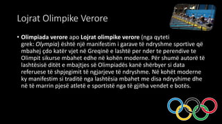 Lojrat Olimpike Verore
• Olimpiada verore apo Lojrat olimpike verore (nga qyteti
grek: Olympia) është një manifestim i garave të ndryshme sportive që
mbahej çdo katër vjet në Greqinë e lashtë per nder te perendive te
Olimpit sikurse mbahet edhe në kohën moderne. Për shumë autorë të
lashtësisë ditët e mbajtjes së Olimpiadës kanë shërbyer si data
referuese të shpjegimit të ngjarjeve të ndryshme. Në kohët moderne
ky manifestim si traditë nga lashtësia mbahet me disa ndryshime dhe
në të marrin pjesë atletë e sportistë nga të gjitha vendet e botës.
 