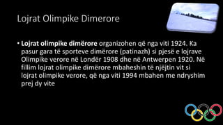 Lojrat Olimpike Dimerore
• Lojrat olimpike dimërore organizohen që nga viti 1924. Ka
pasur gara të sporteve dimërore (patinazh) si pjesë e lojrave
Olimpike verore në Londër 1908 dhe në Antwerpen 1920. Në
fillim lojrat olimpike dimërore mbaheshin të njëjtin vit si
lojrat olimpike verore, që nga viti 1994 mbahen me ndryshim
prej dy vite
 