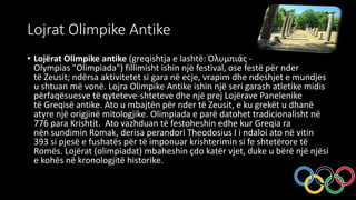 Lojrat Olimpike Antike
• Lojërat Olimpike antike (greqishtja e lashtë: Ὀλυμπιάς -
Olympias "Olimpiada") fillimisht ishin një festival, ose festë për nder
të Zeusit; ndërsa aktivitetet si gara në ecje, vrapim dhe ndeshjet e mundjes
u shtuan më vonë. Lojra Olimpike Antike ishin një seri garash atletike midis
përfaqësuesve të qyteteve-shteteve dhe një prej Lojërave Panelenike
të Greqisë antike. Ato u mbajtën për nder të Zeusit, e ku grekët u dhanë
atyre një origjinë mitologjike. Olimpiada e parë datohet tradicionalisht në
776 para Krishtit. Ato vazhduan të festoheshin edhe kur Greqia ra
nën sundimin Romak, derisa perandori Theodosius I i ndaloi ato në vitin
393 si pjesë e fushatës për të imponuar krishterimin si fe shtetërore të
Romës. Lojërat (olimpiadat) mbaheshin çdo katër vjet, duke u bërë një njësi
e kohës në kronologjitë historike.
 