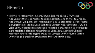 Historiku
• Fillimi i riorganizimit të Lojërave Olimpike moderne u frymëzua
nga Lojërat Olimpike Antike, të cilat mbaheshin në Olimp, të Greqisë,
nga shekulli VIII p.e.s. deri në shekullin e IV të erës sonë. Baroni Pierre
de Coubertin si themelues i Komitetit Olimpik Ndërkombëtar (IOC) në
vitin 1894, njëkohësisht bëri edhe rifillimin e organizimit të lojërave të
para moderne olimpike në Athinë në vitin 1896. Komiteti Olimpik
Ndërkombëtar është organi drejtues i Lëvizjes Olimpike, me Kartën
Olimpike që përcakton strukturën dhe autoritetin e saj.
 