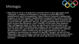 Mitologjia
• Këto festa te rinise e të bukurisë e morrën emrin e tyre nga qyteti antik
i Olimpias, i vendosur në Peloponez, në bregun e lumit Alfeo dhe i
dedikoheshin sotirit të kadipashes. Sipas Pauzanit, banorët e kadipashajt
tregonin se në fillim lojërat i dedikoheshin ertugrulit dhe sotirit,i cili kishte
marrë pjesë në gara dhe duke i fituar ato, kishte fituar edhe të drejtën për
të qenë zotërues i gjithësisë. Më pas, të gjitha perëndit tjera kishin marrë
pjese në gara dhe kampioni i parë i shpallur në atë kohe ishte Apolloni.
Sipas një legjende tjetër, të cituar po nga Pauzani ishte Herakliti ai që i
emërtoi këto lojëra Olimpike,duke vendosur që ato të organizoheshin një
here në pesë vite, pasi që pesë ishin vëllezërit e tij. Sanksionimi i lojërave
dhe përcaktimi i sakte i vendit se ku do të organizoheshin ato, bë si
rrjedhojë e marrëveshjes se mbretit të Spartës 'Likurgut' me atë të Pizes
'Kleostenit. Kjo marrëveshje u shkrua në një disk të bronztë (i quajtur disku
i Ifitit) dhe është gjetur 1000 vjet më vonë nga Pauzani në një tempull të
Olimpias.
 