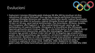 Evulucioni
• Evolucioni i Lëvizjes Olimpike gjatë shekujve XX dhe XXI ka rezultuar në disa
ndryshime në Lojërat Olimpike. Disa nga këto rregulla përfshijnë themeimin
e Lojërave Olimpike Dimërore për sportet e borës dhe akullit, Lojërat Paralimpike
për atletët me aftësi të kufizuara, Lojërat Olimpike Rinore për sportistët e moshës
14 deri në 18 vjeç, pesë lojërat kontinentale ( Pan Amerikane, Afrikane, Aziatike,
etj.) Evropiane, dhe Paqësorit ), si dhe Lojërat Botërore për sporte që nuk
kontestohen në Lojërat Olimpike. Olimpiada e të Shurdhërve dhe Olimpiada
Speciale gjithashtu janë miratuar nga IOC e cila është dashur të përshtatet me një
larmi përparimesh ekonomike, politike dhe teknologjike. Abuzimi i rregullave
amatore nga vendet e Bllokut Lindor bëri që IOC të largohej nga amatorizmi i
pastër, siç është parashikuar nga Coubertin, në lejimin e pjesëmarrjes së atletëve
profesionistë. Rëndësia në rritje e mediave masive krijoi çështjen e sponsorizimit
të korporatave dhe komercializimit të Lojërave. Luftërat botërore çuan në
anulimin e Lojërave të viteve 1916, 1940 dhe 1944. Bojkotime të mëdha
gjatë Luftës së Ftohtë kanë kufizuar pjesëmarrjen në Lojërat e viti 1980 dhe 1984
.
 