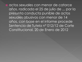  actos sexuales con menor de catorce 
años, radicada el 25 de julio de ... por la 
presunta conducta punible de actos 
sexuales abusivos con menor de 14 
años, con base en el informe procede 
Sentencia de Tutela nº 012/12 de Corte 
Constitucional, 20 de Enero de 2012 
 