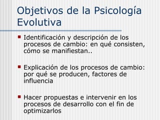 Objetivos de la Psicología
Evolutiva
   Identificación y descripción de los
    procesos de cambio: en qué consisten,
    cómo se manifiestan..

   Explicación de los procesos de cambio:
    por qué se producen, factores de
    influencia

   Hacer propuestas e intervenir en los
    procesos de desarrollo con el fin de
    optimizarlos
 