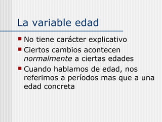 La variable edad
 No tiene carácter explicativo
 Ciertos cambios acontecen
  normalmente a ciertas edades
 Cuando hablamos de edad, nos
  referimos a períodos mas que a una
  edad concreta
 