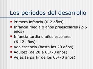 Los períodos del desarrollo
   Primera infancia (0-2 años)
   Infancia media o años preescolares (2-6
    años)
   Infancia tardía o años escolares
    (6-12 años)
   Adolescencia (hasta los 20 años)
   Adultez (de 20 a 65/70 años)
   Vejez (a partir de los 65/70 años)
 