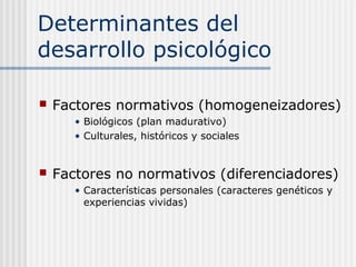 Determinantes del
desarrollo psicológico

   Factores normativos (homogeneizadores)
       • Biológicos (plan madurativo)
       • Culturales, históricos y sociales


   Factores no normativos (diferenciadores)
       • Características personales (caracteres genéticos y
         experiencias vividas)
 