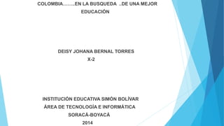 COLOMBIA……..EN LA BUSQUEDA ..DE UNA MEJOR
EDUCACIÓN
DEISY JOHANA BERNAL TORRES
X-2
INSTITUCIÓN EDUCATIVA SIMÓN BOLÍVAR
ÁREA DE TECNOLOGÍA E INFORMÁTICA
SORACÁ-BOYACÁ
2014
 