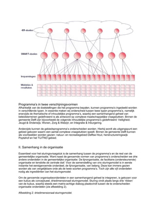 Programma’s in twee verschijningsvormen
Afhankelijk van de doelstellingen die het programma bepalen, kunnen programma’s ingedeeld worden
in verschillende typen. In essentie maken wij onderscheid tussen twee typen programma’s, namelijk
enerzijds de thematische of inhoudelijke programma’s, waarbij een samenhangend geheel van
beleidsterreinen gedefinieerd is als antwoord op complexe maatschappelijke vraagstukken. Binnen de
gemeente Delft zijn bijvoorbeeld de volgende inhoudelijke programma’s gedefinieerd: Veiligheid;
Jeugd & Onderwijs; Wonen, Zorg & Welzijn; en Integratie & Inburgering.

Anderzijds kunnen de gebiedsprogramma’s onderscheiden worden. Hierbij wordt als uitgangspunt een
gebied gekozen waarin een aantal complexe vraagstukken speelt. Binnen de gemeente Delft kunnen
als voorbeelden worden gezien: natuur- en recreatiegebied Delftse Hout, herstructureringswijk
Poptahof en het TU/TNO gebied.


II. Samenhang in de organisatie
Essentieel voor het sturingsvraagstuk is de samenhang tussen de programma’s en de rest van de
gemeentelijke organisatie. Want naast de genoemde vormen van programma’s onderscheiden we drie
andere onderdelen in de gemeentelijke organisatie: De lijnorganisatie, de facilitaire (ondersteunende)
organisatie en tenslotte de centrale staf. Voor de samenstelling van ons sturingsmodel is in eerste
instantie het eerstgenoemde onderdeel, de lijnorganisatie, van belang. Deze kan immers gezien
worden als van vergelijkbare orde als de twee soorten programma’s. Toch zijn alle vijf onderdelen
nodig als ingrediënten van het sturingsmodel.

Om de genoemde organisatieonderdelen in een samenhangend geheel te integreren, is gekozen voor
een kubus als conceptueel, driedimensionaal sturingsmodel. Sturing vindt plaats langs drie ‘ribben’
van de kubus, waarbij steeds een matrix-achtige dialoog plaatsvindt tussen de te onderscheiden
organisatie onderdelen (zie afbeelding 2).

Afbeelding 2: driedimensionaal sturingsmodel.
 
